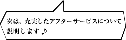 次は、充実したアフターサービスについて説明します♪
